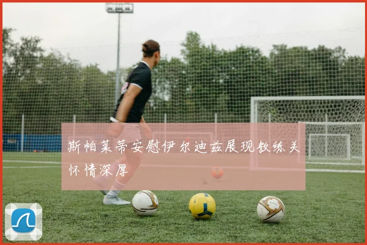 斯帕莱蒂安慰伊尔迪兹展现教练关怀情深厚