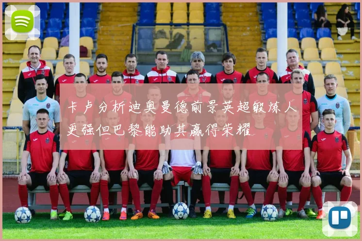 卡卢分析迪奥曼德前景英超锻炼人更强但巴黎能助其赢得荣耀