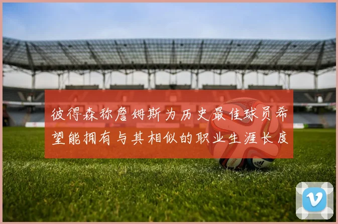 彼得森称詹姆斯为历史最佳球员希望能拥有与其相似的职业生涯长度