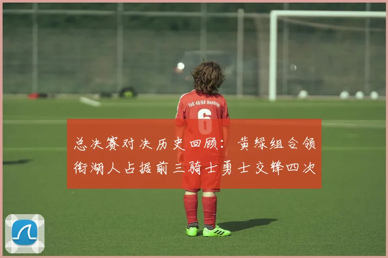总决赛对决历史回顾：黄绿组合领衔湖人占据前三骑士勇士交锋四次