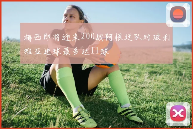 梅西即将迎来200战阿根廷队对玻利维亚进球最多达11球