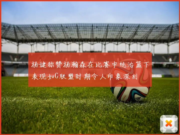 杨健称赞杨瀚森在比赛中统治篮下表现如G联盟时期令人印象深刻