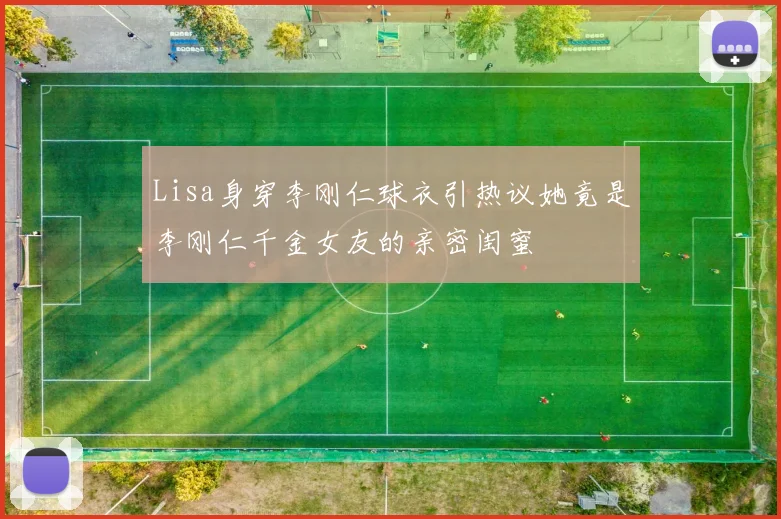 Lisa身穿李刚仁球衣引热议她竟是李刚仁千金女友的亲密闺蜜