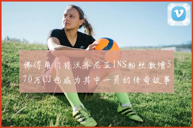 佛得角门将沃齐尼亚INS粉丝激增570万CJ也成为其中一员的传奇故事