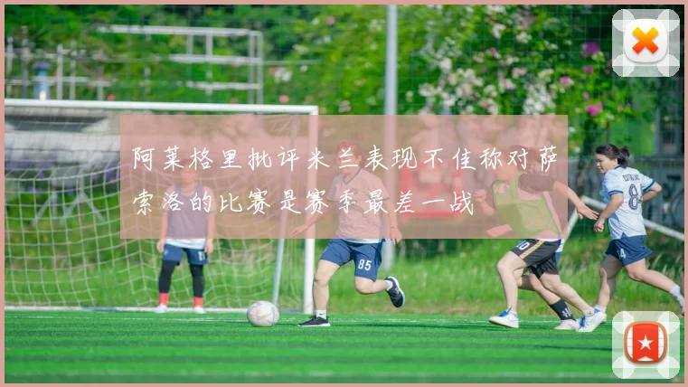 阿莱格里批评米兰表现不佳称对萨索洛的比赛是赛季最差一战
