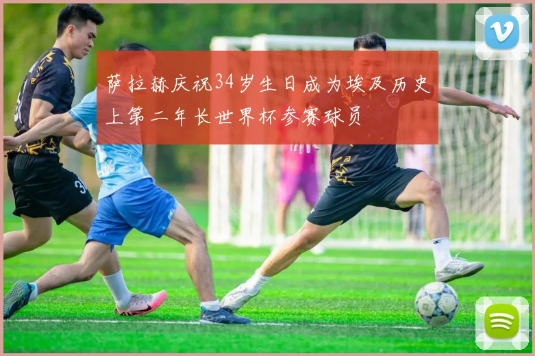 萨拉赫庆祝34岁生日成为埃及历史上第二年长世界杯参赛球员