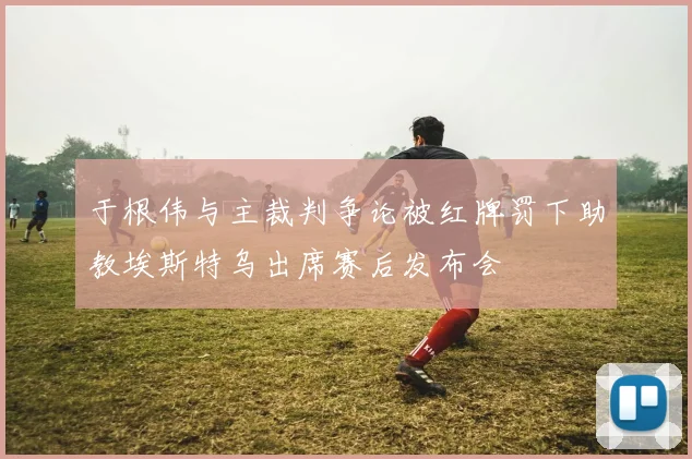 于根伟与主裁判争论被红牌罚下助教埃斯特乌出席赛后发布会