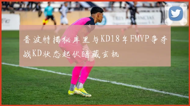 香波特揭秘库里与KD18年FMVP争夺战KD状态起伏暗藏玄机