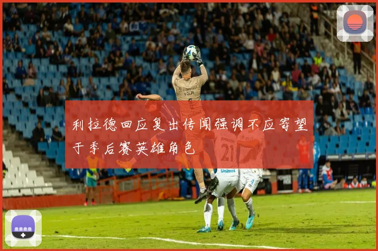 利拉德回应复出传闻强调不应寄望于季后赛英雄角色