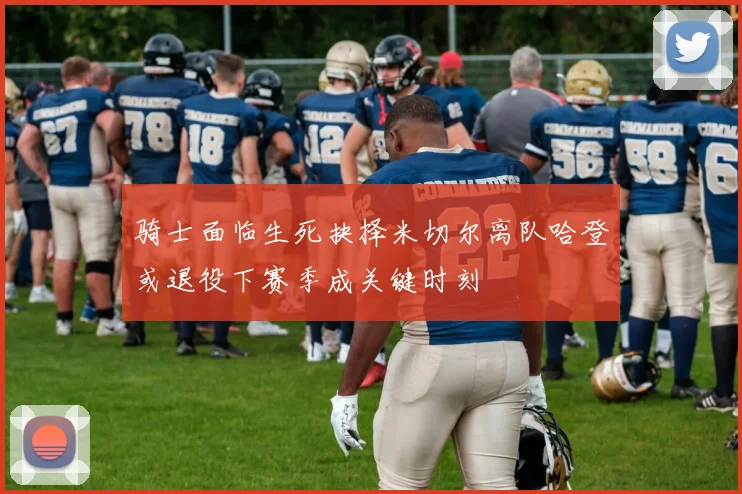 骑士面临生死抉择米切尔离队哈登或退役下赛季成关键时刻