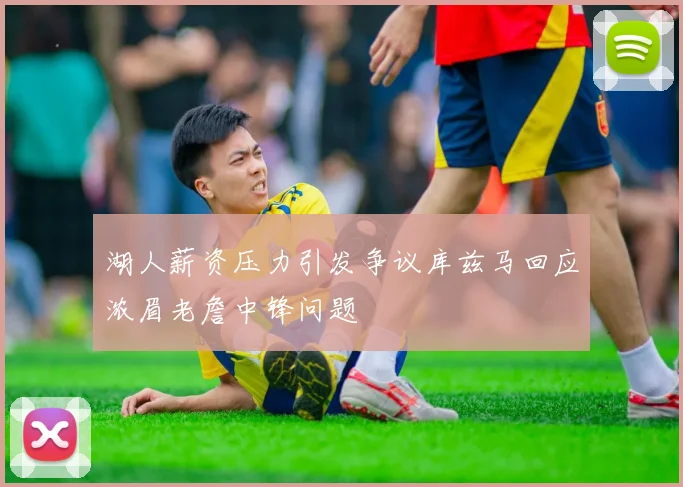 湖人薪资压力引发争议库兹马回应浓眉老詹中锋问题