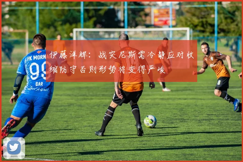 伊藤洋辉：战突尼斯需冷静应对收缩防守否则形势将变得严峻