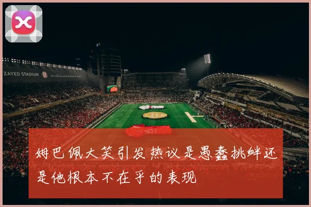 姆巴佩大笑引发热议是愚蠢挑衅还是他根本不在乎的表现