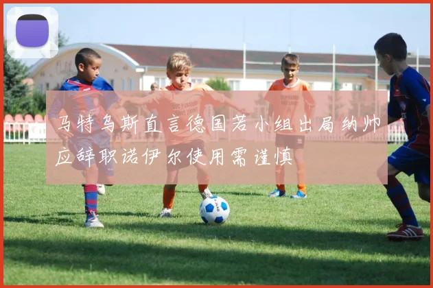 马特乌斯直言德国若小组出局纳帅应辞职诺伊尔使用需谨慎