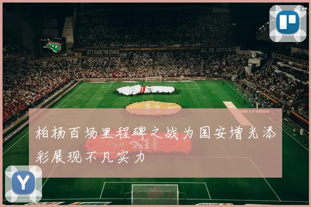 柏杨百场里程碑之战为国安增光添彩展现不凡实力