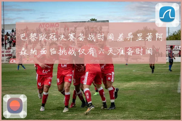 巴黎欧冠决赛备战时间差异显著阿森纳面临挑战仅有六天准备时间