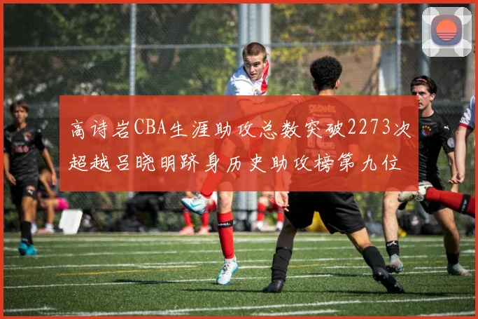 高诗岩CBA生涯助攻总数突破2273次超越吕晓明跻身历史助攻榜第九位