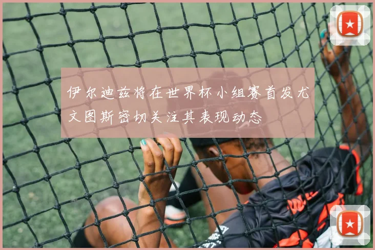伊尔迪兹将在世界杯小组赛首发尤文图斯密切关注其表现动态