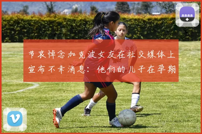 节哀悼念加克波女友在社交媒体上宣布不幸消息：他们的儿子在孕期夭折