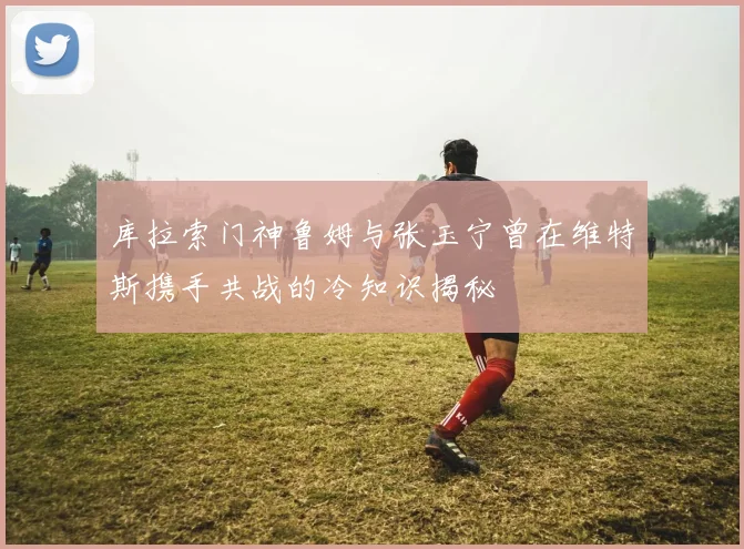 库拉索门神鲁姆与张玉宁曾在维特斯携手共战的冷知识揭秘