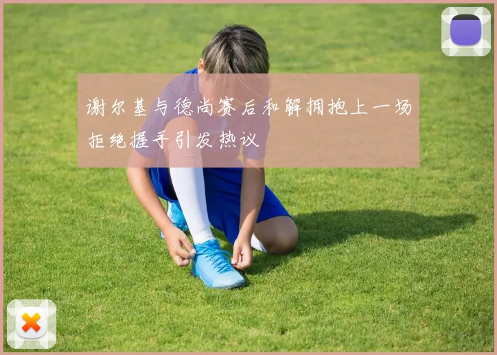谢尔基与德尚赛后和解拥抱上一场拒绝握手引发热议