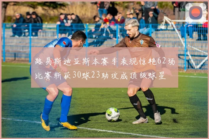 路易斯迪亚斯本赛季表现惊艳62场比赛斩获30球23助攻成顶级球星