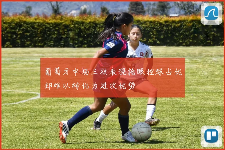 葡萄牙中场三核表现抢眼控球占优却难以转化为进攻优势