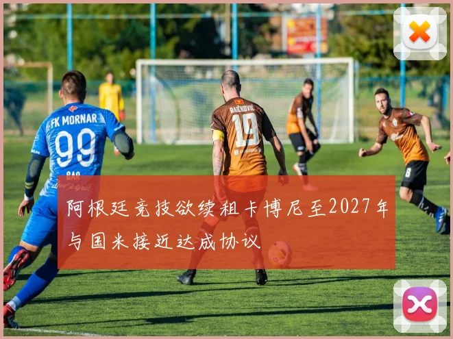 阿根廷竞技欲续租卡博尼至2027年与国米接近达成协议