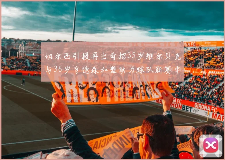 切尔西引援再出奇招35岁维尔贝克与36岁亨德森加盟助力球队新赛季