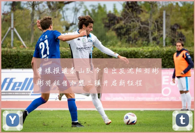 鲁媒报道泰山队今日出发沈阳刘彬彬将租借加盟三镇开启新征程